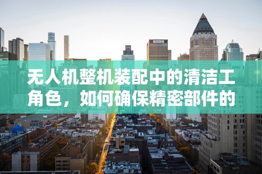 无人机整机装配中的清洁工角色，如何确保精密部件的清洁度？