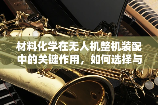 材料化学在无人机整机装配中的关键作用，如何选择与优化？
