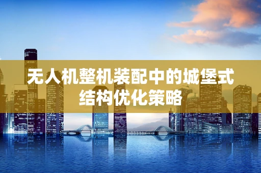 无人机整机装配中的城堡式结构优化策略