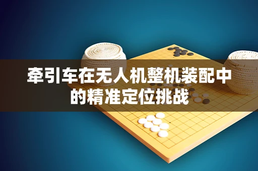 牵引车在无人机整机装配中的精准定位挑战