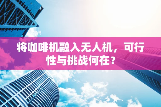 将咖啡机融入无人机，可行性与挑战何在？
