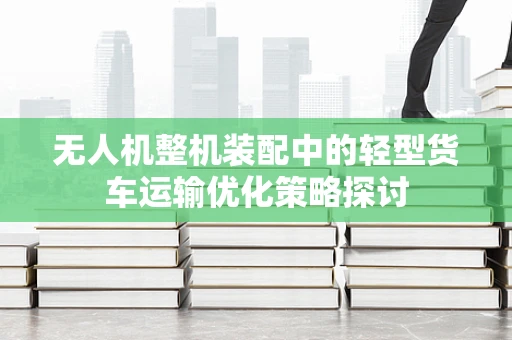 无人机整机装配中的轻型货车运输优化策略探讨