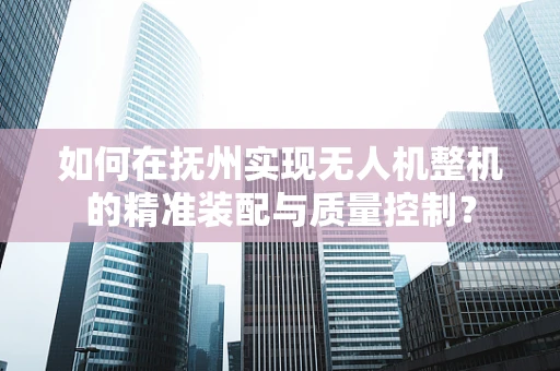 如何在抚州实现无人机整机的精准装配与质量控制？