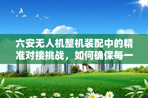 六安无人机整机装配中的精准对接挑战，如何确保每一个部件的完美契合？