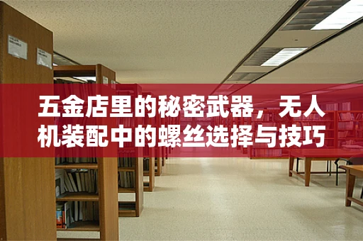 五金店里的秘密武器，无人机装配中的螺丝选择与技巧