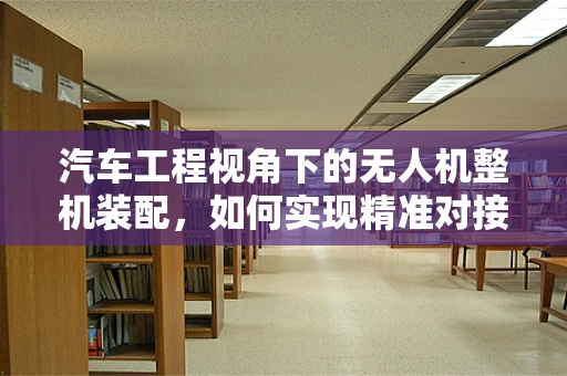 汽车工程视角下的无人机整机装配，如何实现精准对接与性能优化？