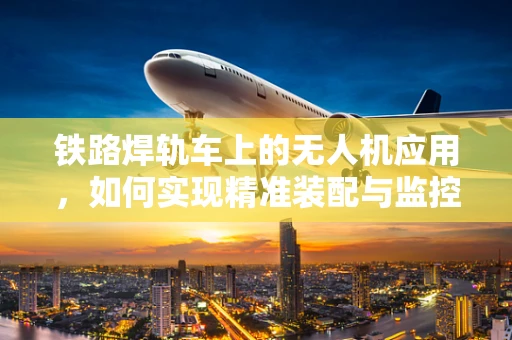 铁路焊轨车上的无人机应用，如何实现精准装配与监控？