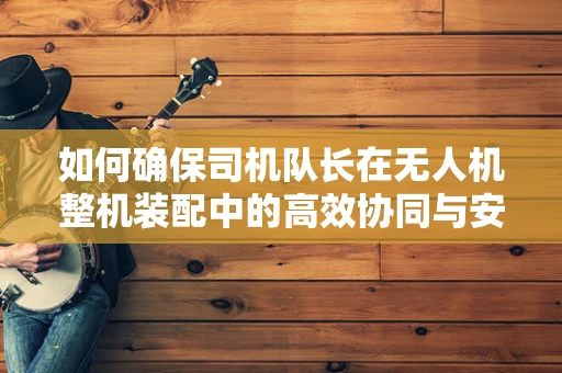 如何确保司机队长在无人机整机装配中的高效协同与安全控制？