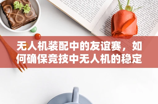 无人机装配中的友谊赛，如何确保竞技中无人机的稳定飞行？