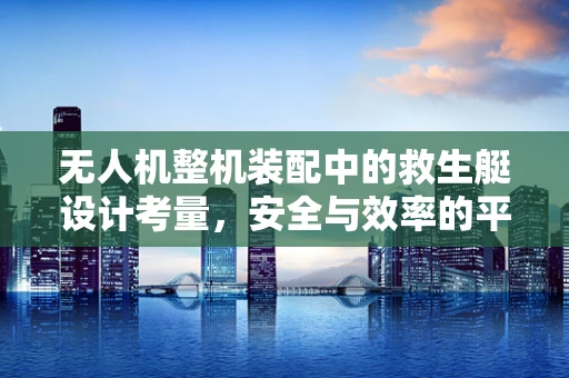 无人机整机装配中的救生艇设计考量，安全与效率的平衡