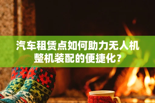 汽车租赁点如何助力无人机整机装配的便捷化？