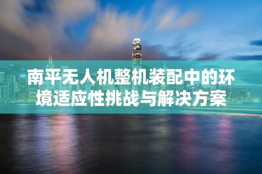 南平无人机整机装配中的环境适应性挑战与解决方案