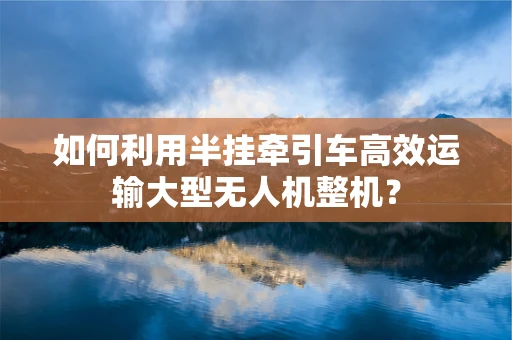 如何利用半挂牵引车高效运输大型无人机整机？