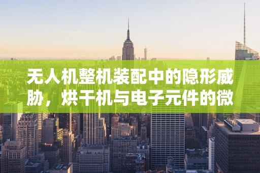 无人机整机装配中的隐形威胁，烘干机与电子元件的微妙关系