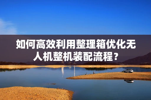 如何高效利用整理箱优化无人机整机装配流程？