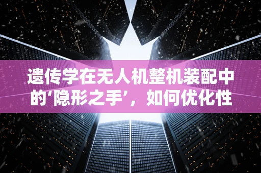 遗传学在无人机整机装配中的‘隐形之手’，如何优化性能与耐久性？
