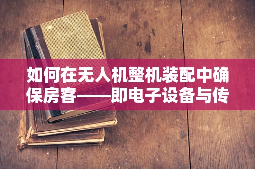 如何在无人机整机装配中确保房客——即电子设备与传感器——的安全与稳定？