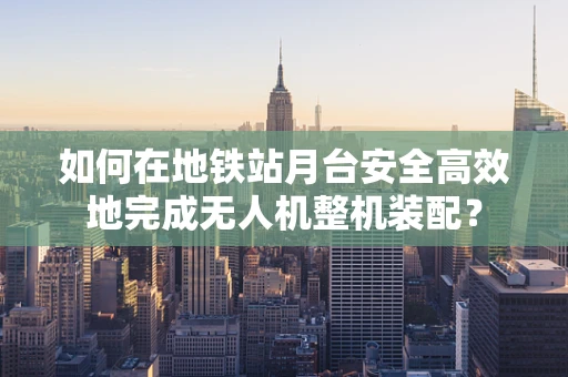 如何在地铁站月台安全高效地完成无人机整机装配？