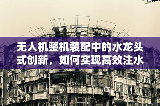 无人机整机装配中的水龙头式创新，如何实现高效注水与安全检测？