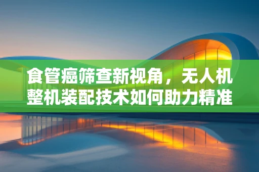 食管癌筛查新视角，无人机整机装配技术如何助力精准医疗？