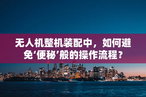无人机整机装配中，如何避免‘便秘’般的操作流程？