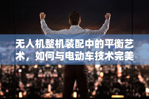 无人机整机装配中的平衡艺术，如何与电动车技术完美融合？