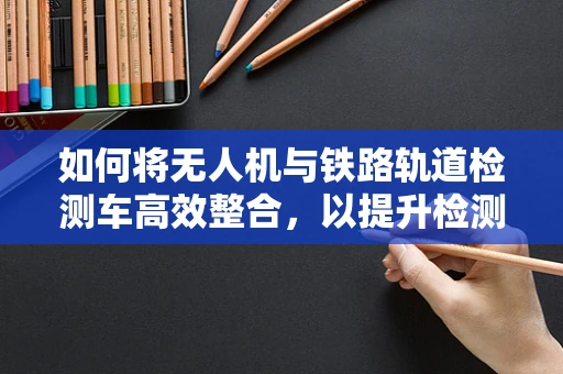 如何将无人机与铁路轨道检测车高效整合，以提升检测效率？