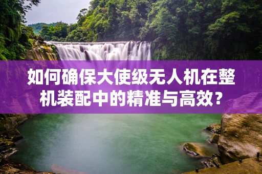 如何确保大使级无人机在整机装配中的精准与高效？