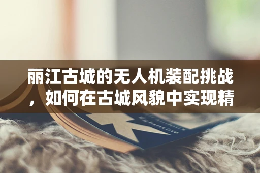 丽江古城的无人机装配挑战，如何在古城风貌中实现精准组装？