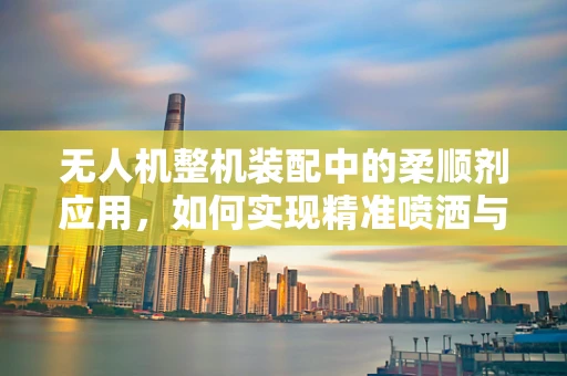 无人机整机装配中的柔顺剂应用，如何实现精准喷洒与安全飞行的双重保障？