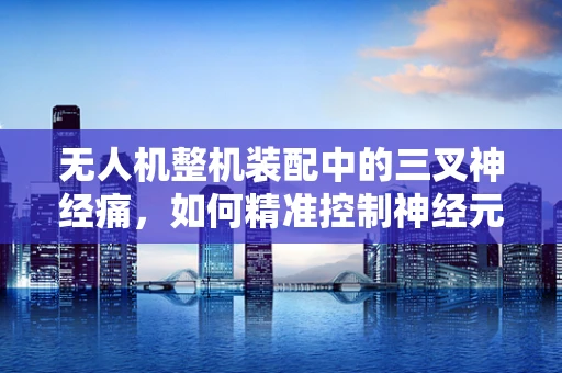 无人机整机装配中的三叉神经痛，如何精准控制神经元连接？