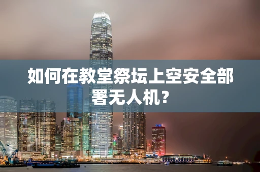 如何在教堂祭坛上空安全部署无人机？