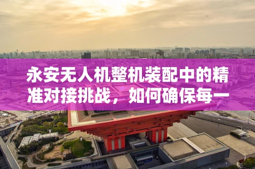 永安无人机整机装配中的精准对接挑战，如何确保每一个部件的完美融合？