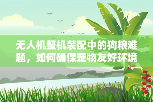 无人机整机装配中的狗粮难题，如何确保宠物友好环境下的安全飞行？
