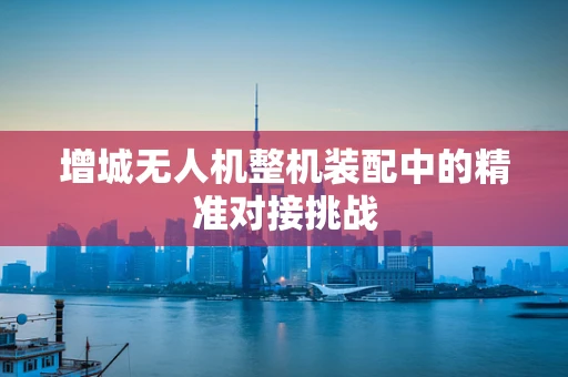 增城无人机整机装配中的精准对接挑战