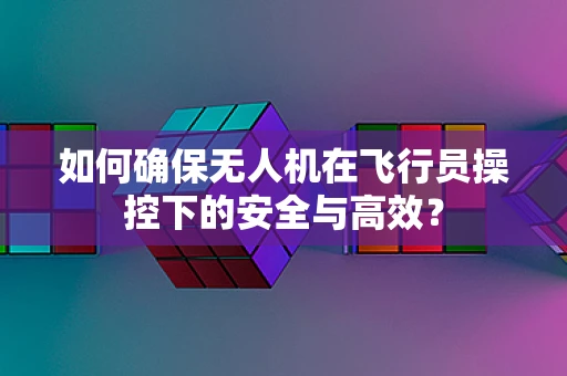 如何确保无人机在飞行员操控下的安全与高效？