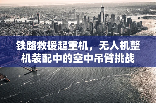 铁路救援起重机，无人机整机装配中的空中吊臂挑战