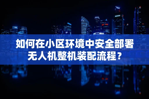 如何在小区环境中安全部署无人机整机装配流程？
