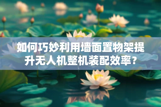 如何巧妙利用墙面置物架提升无人机整机装配效率？