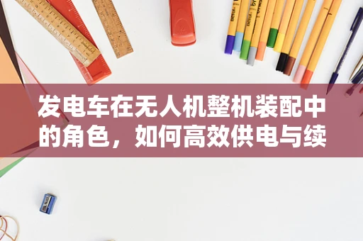 发电车在无人机整机装配中的角色，如何高效供电与续航？