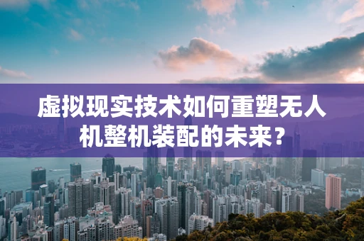 虚拟现实技术如何重塑无人机整机装配的未来？