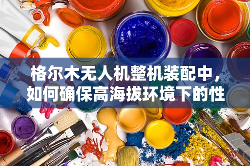 格尔木无人机整机装配中，如何确保高海拔环境下的性能稳定性？