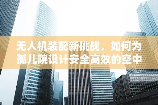 无人机装配新挑战，如何为孤儿院设计安全高效的空中物资配送系统？