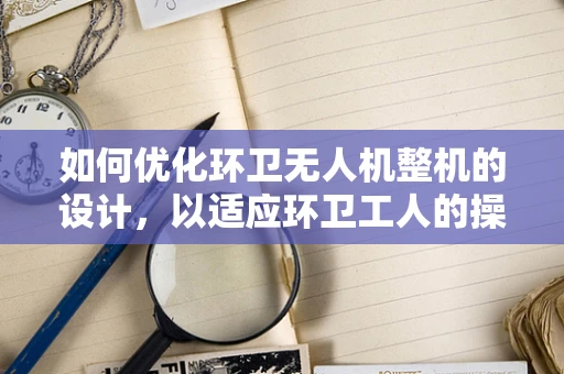如何优化环卫无人机整机的设计，以适应环卫工人的操作习惯？