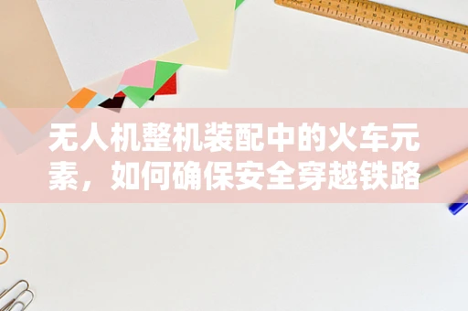 无人机整机装配中的火车元素，如何确保安全穿越铁路？