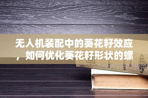 无人机装配中的葵花籽效应，如何优化葵花籽形状的螺旋桨安装？