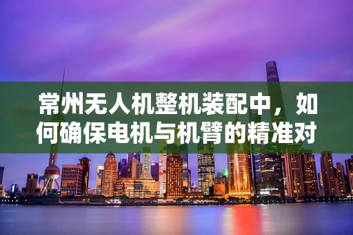 常州无人机整机装配中，如何确保电机与机臂的精准对接？