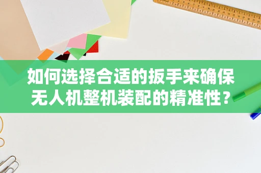 如何选择合适的扳手来确保无人机整机装配的精准性？