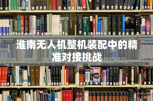 淮南无人机整机装配中的精准对接挑战