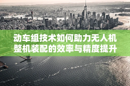 动车组技术如何助力无人机整机装配的效率与精度提升？